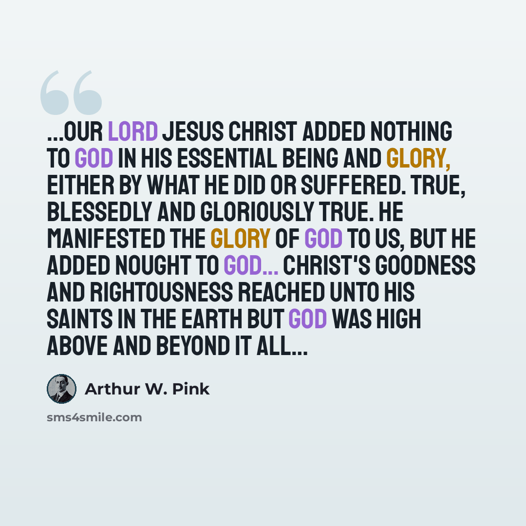 “...Our Lord Jesus Christ added nothing to God in his essential being and glory, either by what He did or suffered. True, blessedly and gloriously true. He manifested the glory of God to us, but he added nought to God... Christ's goodness and rightousness reached unto His saints in the earth but…” quote by Arthur W. Pink