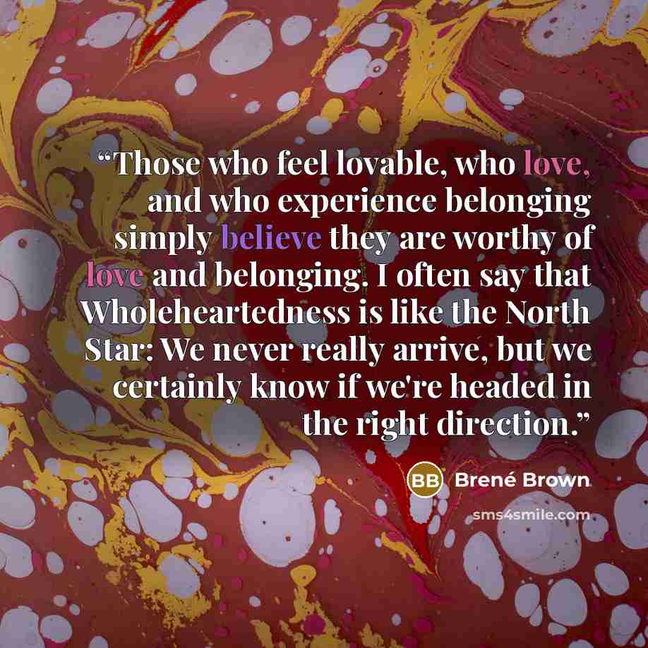 “Those who feel lovable, who love, and who experience belonging simply believe they are worthy of love and belonging. I often say that Wholeheartedness is like the North Star: We never really arrive, but we certainly know if we're headed in the right direction.” quote by Brene Brown