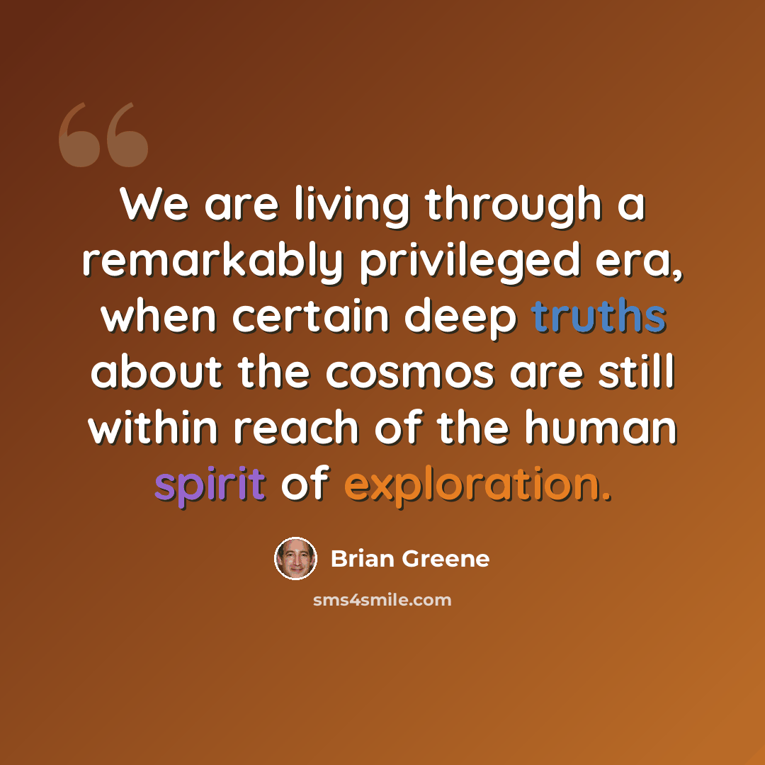 “We are living through a remarkably privileged era, when certain deep truths about the cosmos are still within reach of the human spirit of exploration.” quote by Brian Greene