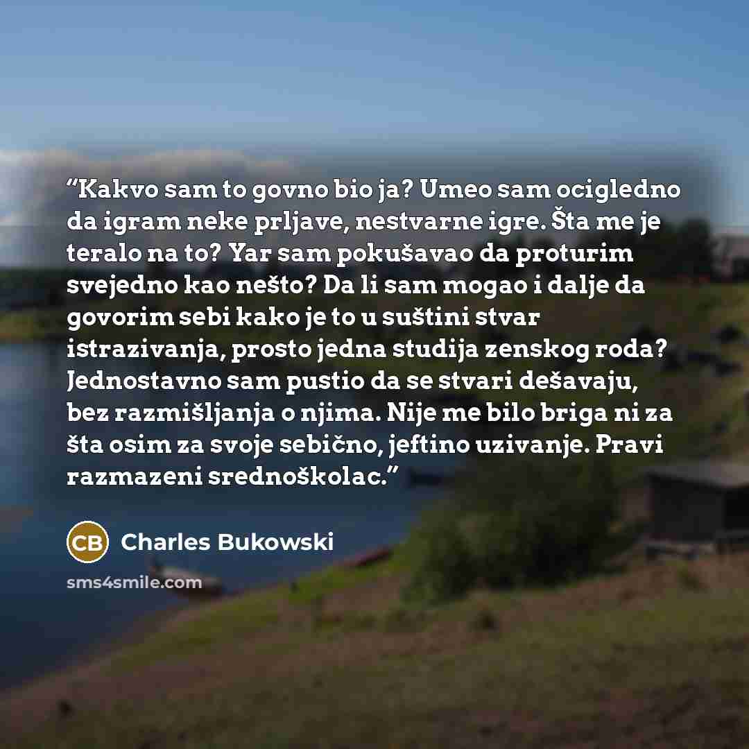 “Kakvo sam to govno bio ja? Umeo sam ocigledno da igram neke prljave, nestvarne igre. Šta me je teralo na to? Yar sam pokušavao da proturim svejedno kao nešto? Da li sam mogao i dalje da govorim sebi kako je to u suštini stvar istrazivanja, prosto jedna studija zenskog roda? Jednostavno sam pustio…” quote by Charles Bukowski