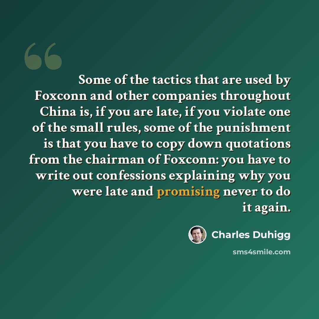 “Some of the tactics that are used by Foxconn and other companies throughout China is, if you are late, if you violate one of the small rules, some of the punishment is that you have to copy down quotations from the chairman of Foxconn: you have to write out confessions explaining why you were late…” quote by Charles Duhigg