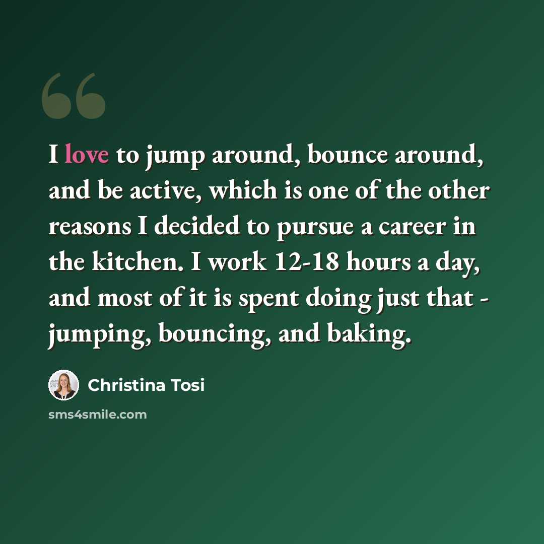 “I love to jump around, bounce around, and be active, which is one of the other reasons I decided to pursue a career in the kitchen. I work 12-18 hours a day, and most of it is spent doing just that - jumping, bouncing, and baking.” quote by Christina Tosi