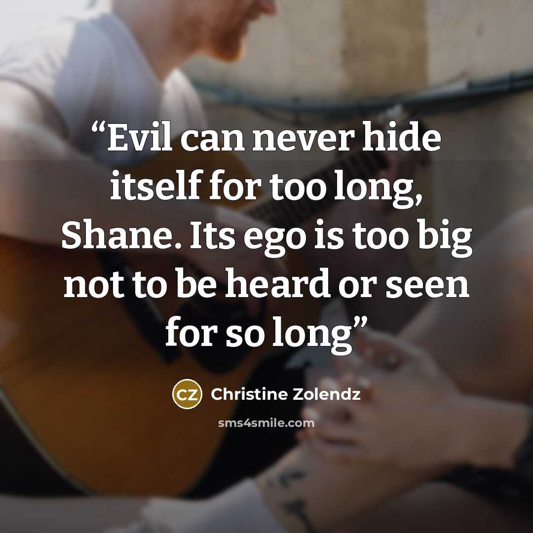“Evil can never hide itself for too long, Shane. Its ego is too big not to be heard or seen for so long” quote by Christine Zolendz