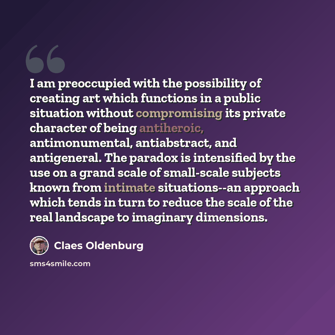 “I am preoccupied with the possibility of creating art which functions in a public situation without compromising its private character of being antiheroic, antimonumental, antiabstract, and antigeneral. The paradox is intensified by the use on a grand scale of small-scale subjects known from…” quote by Claes Oldenburg
