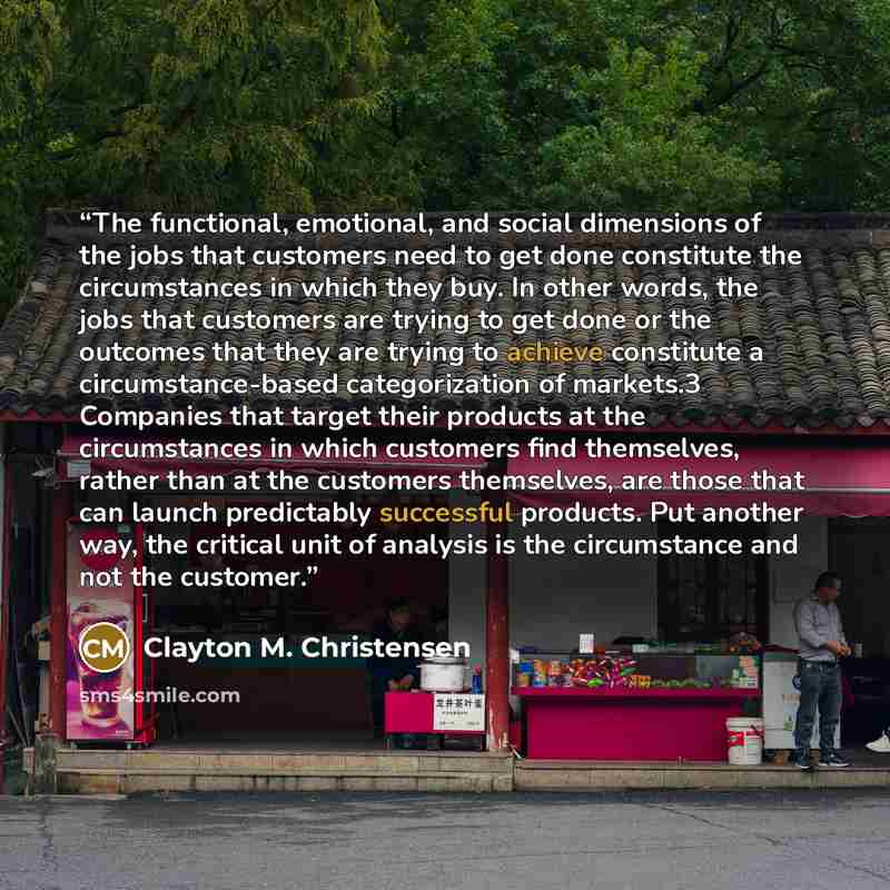 “The functional, emotional, and social dimensions of the jobs that customers need to get done constitute the circumstances in which they buy. In other words, the jobs that customers are trying to get done or the outcomes that they are trying to achieve constitute a circumstance-based categorization…” quote by Clayton M. Christensen