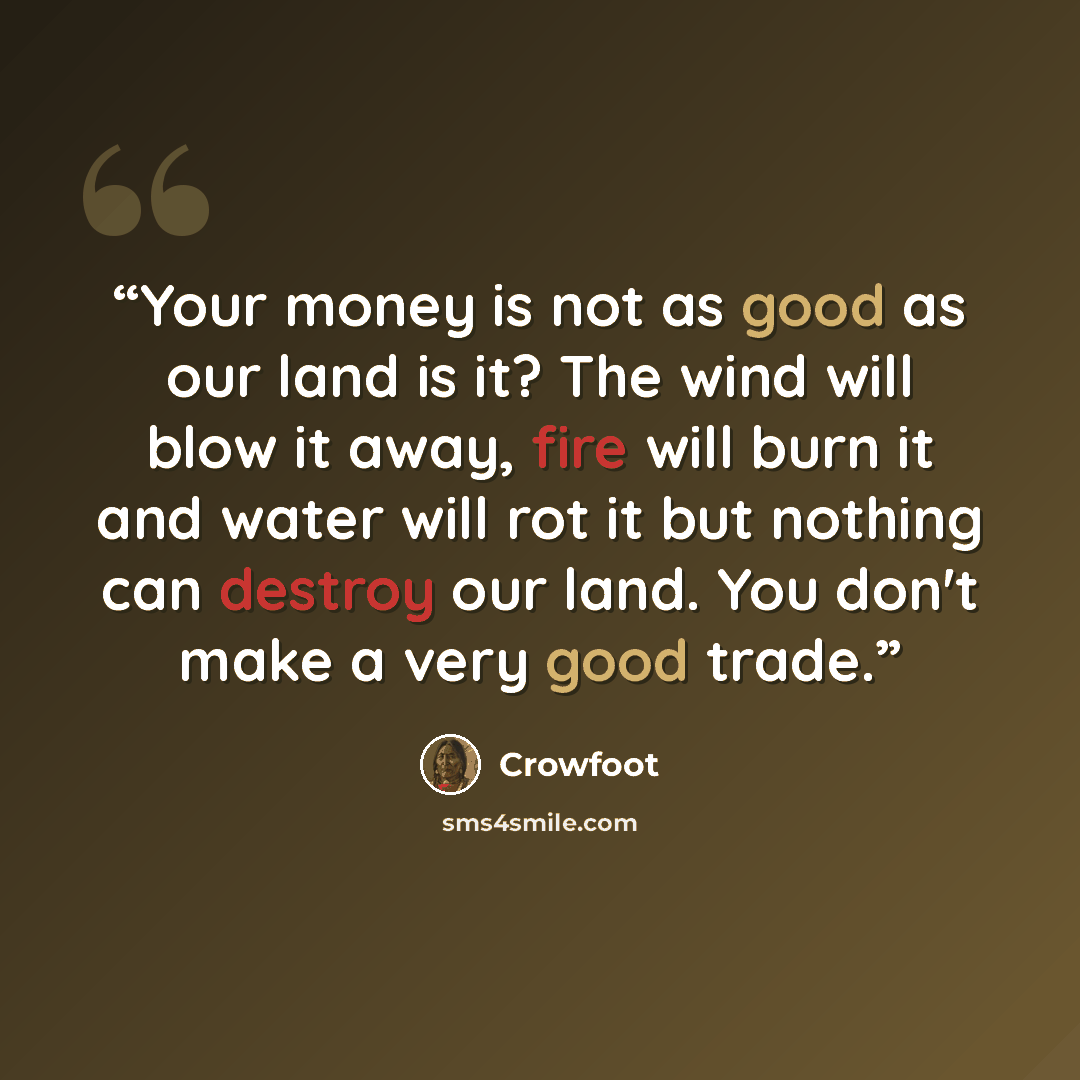 “Your money is not as good as our land is it? The wind will blow it away, fire will burn it and water will rot it but nothing can destroy our land. You don't make a very good trade.” quote by Crowfoot