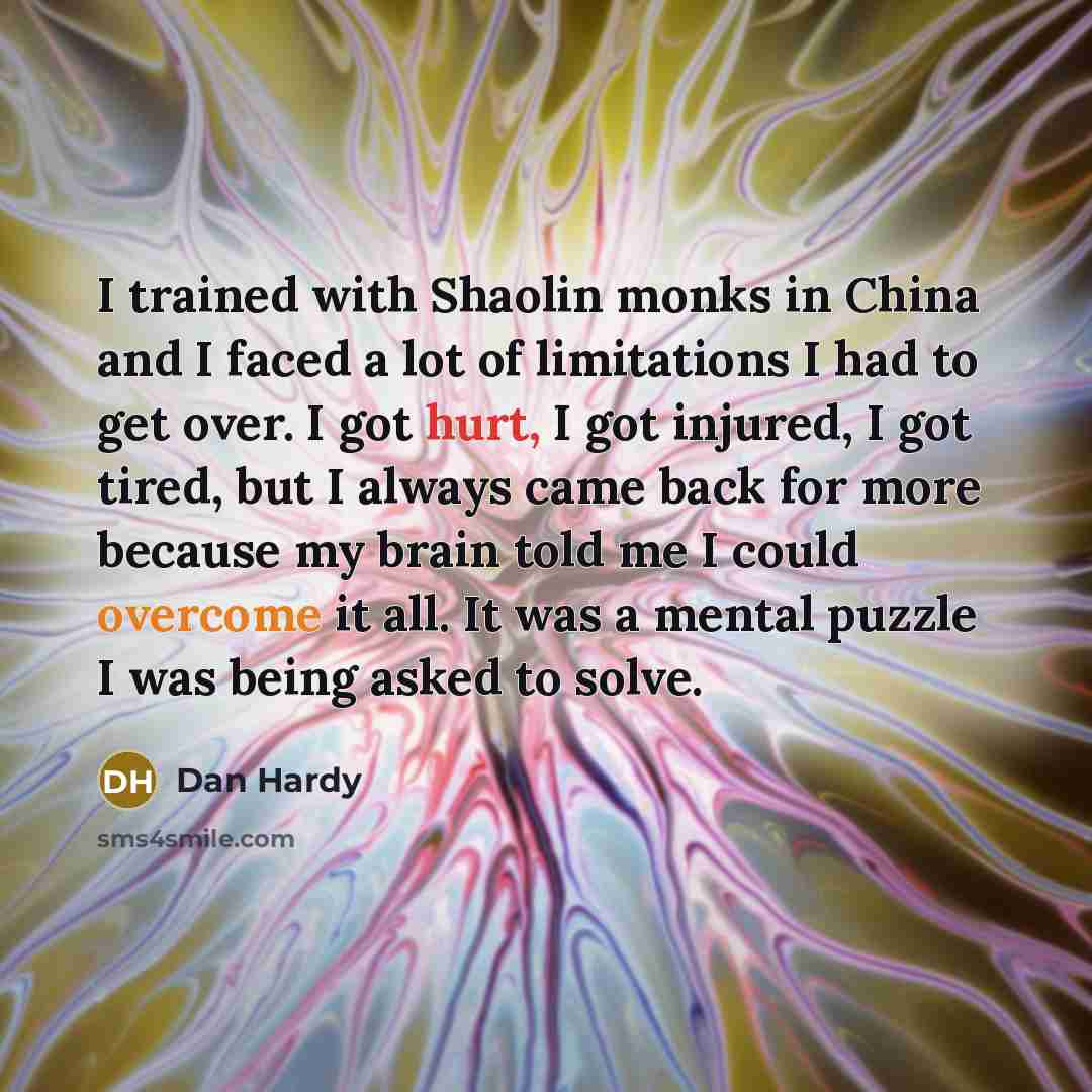 “I trained with Shaolin monks in China and I faced a lot of limitations I had to get over. I got hurt, I got injured, I got tired, but I always came back for more because my brain told me I could overcome it all. It was a mental puzzle I was being asked to solve.” quote by Dan Hardy
