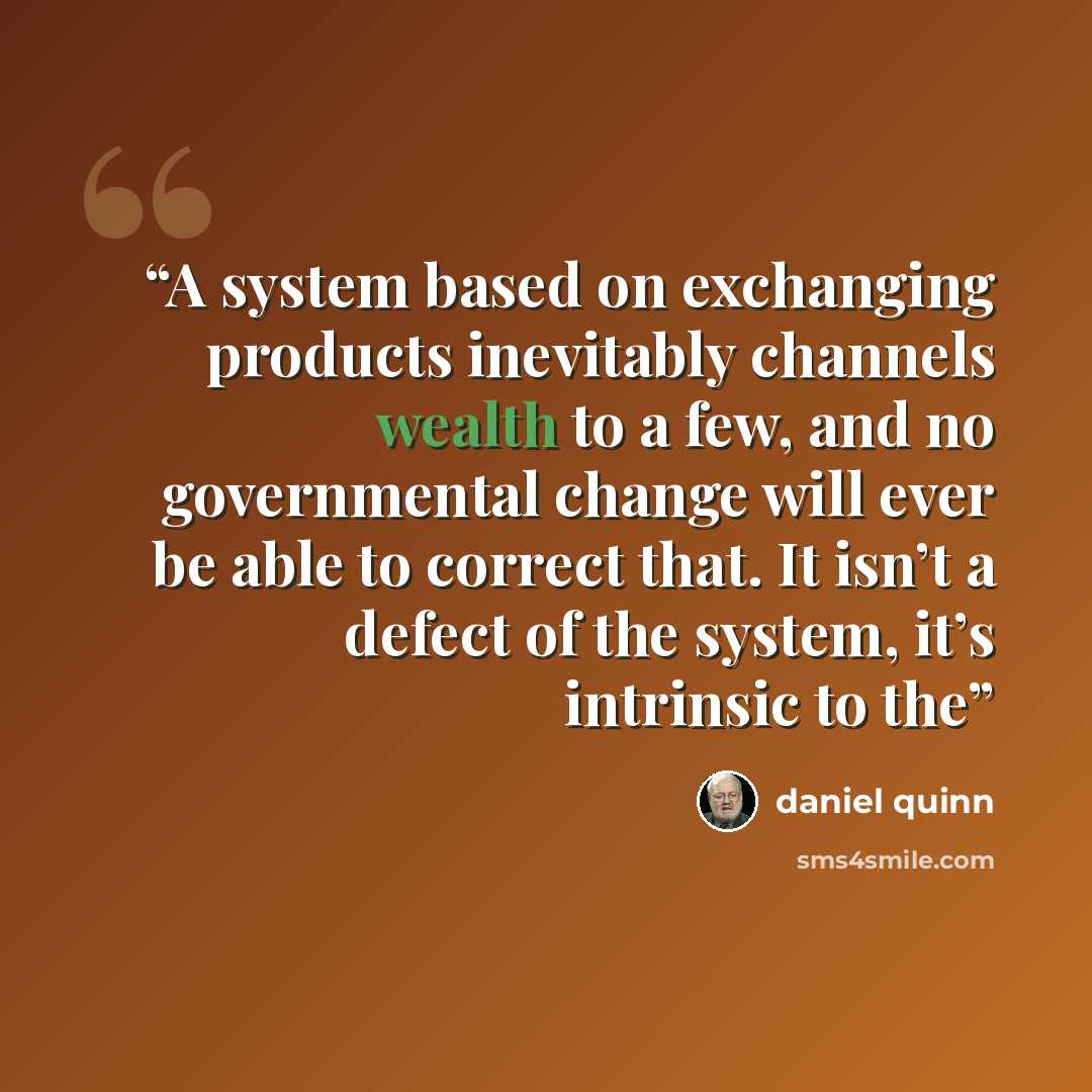 “A system based on exchanging products inevitably channels wealth to a few, and no governmental change will ever be able to correct that. It isn’t a defect of the system, it’s intrinsic to the” quote by Daniel Quinn