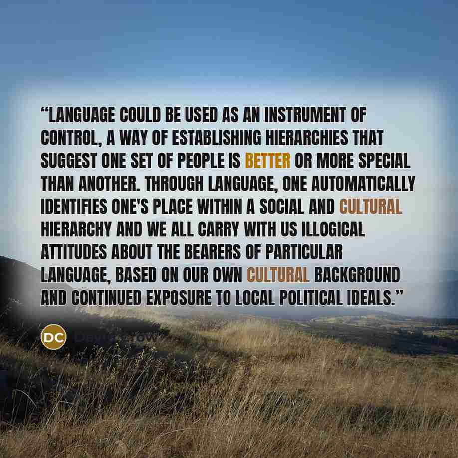 “Language could be used as an instrument of control, a way of establishing hierarchies that suggest one set of people is better or more special than another. Through language, one automatically identifies one's place within a social and cultural hierarchy and we all carry with us illogical…” quote by David Crow