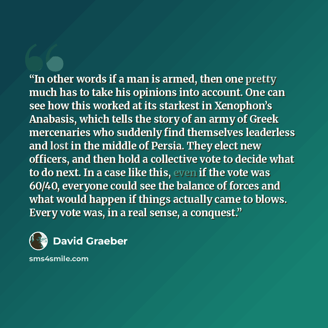 “In other words if a man is armed, then one pretty much has to take his opinions into account. One can see how this worked at its starkest in Xenophon’s Anabasis, which tells the story of an army of Greek mercenaries who suddenly find themselves leaderless and lost in the middle of Persia. They…” quote by David Graeber