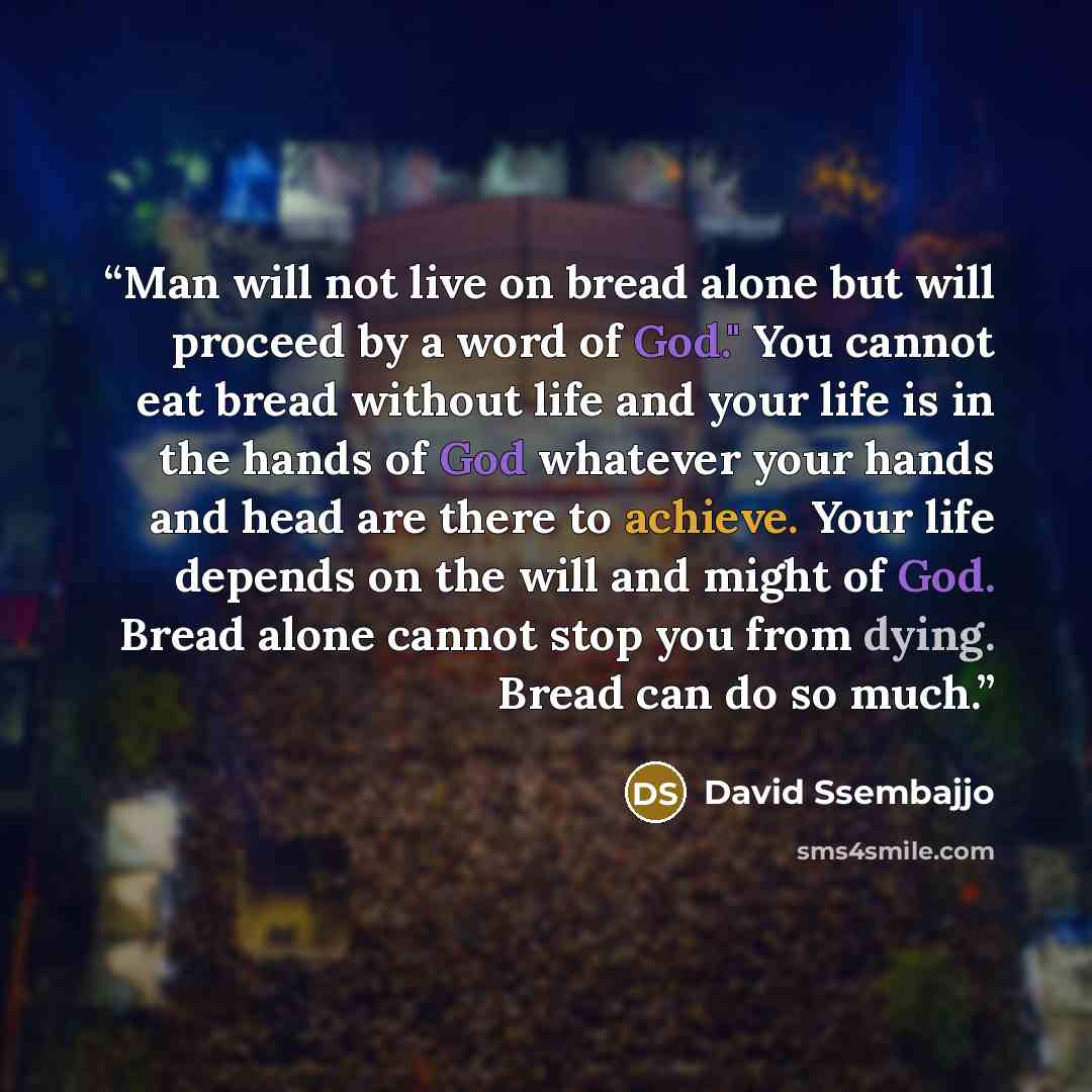 “Man will not live on bread alone but will proceed by a word of God." You cannot eat bread without life and your life is in the hands of God whatever your hands and head are there to achieve. Your life depends on the will and might of God. Bread alone cannot stop you from dying. Bread can do so much.” quote by David Ssembajjo