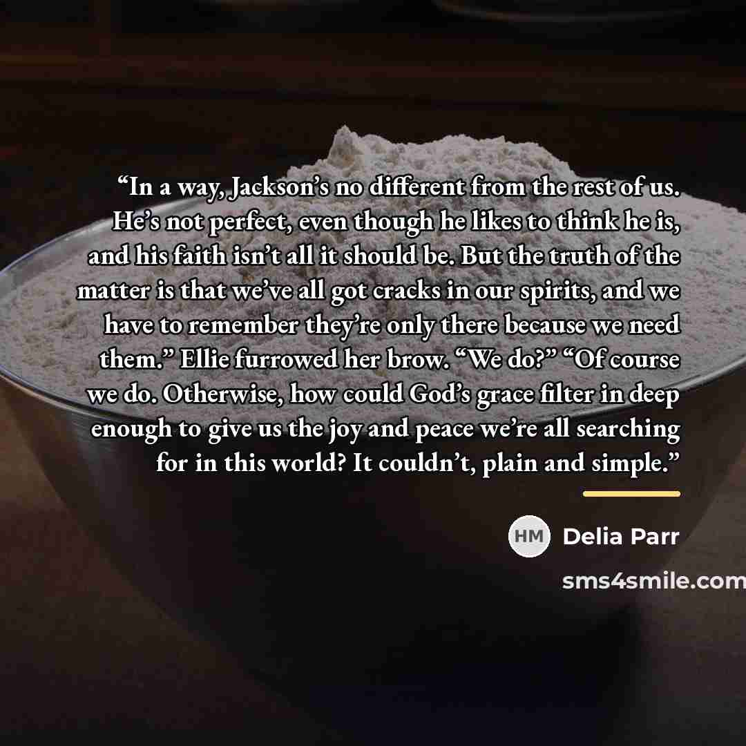 “In a way, Jackson’s no different from the rest of us. He’s not perfect, even though he likes to think he is, and his faith isn’t all it should be. But the truth of the matter is that we’ve all got cracks in our spirits, and we have to remember they’re only there because we need them.” Ellie…” quote by Delia Parr