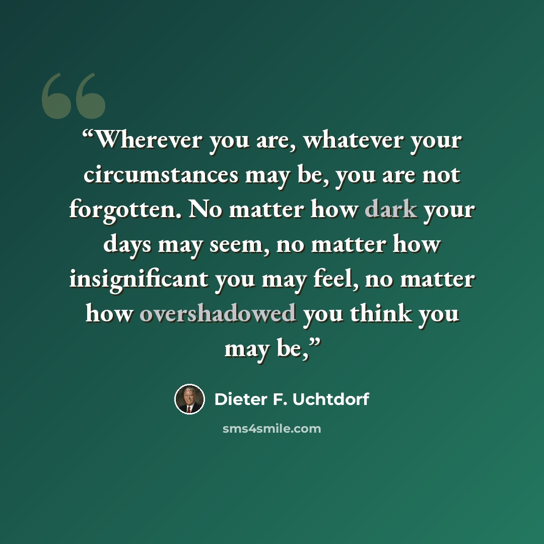 “Wherever you are, whatever your circumstances may be, you are not forgotten. No matter how dark your days may seem, no matter how insignificant you may feel, no matter how overshadowed you think you may be,” quote by Dieter F. Uchtdorf