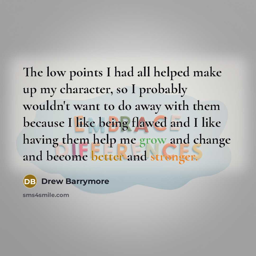 “The low points I had all helped make up my character, so I probably wouldn't want to do away with them because I like being flawed and I like having them help me grow and change and become better and stronger.” quote by Drew Barrymore