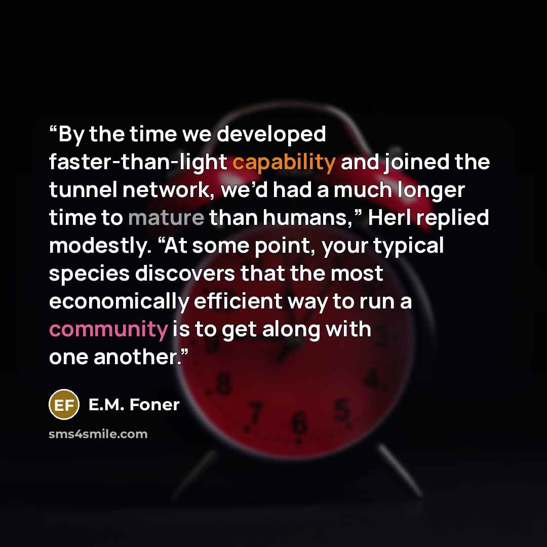 “By the time we developed faster-than-light capability and joined the tunnel network, we’d had a much longer time to mature than humans,” Herl replied modestly. “At some point, your typical species discovers that the most economically efficient way to run a community is to get along with one another.” quote by E.M. Foner