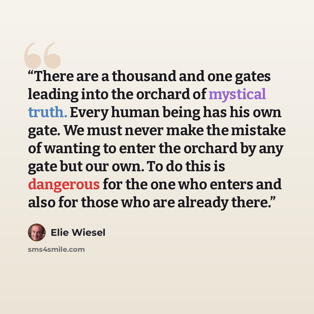“There are a thousand and one gates leading into the orchard of mystical truth. Every human being has his own gate. We must never make the mistake of wanting to enter the orchard by any gate but our own. To do this is dangerous for the one who enters and also for those who are already there.” quote by Elie Wiesel