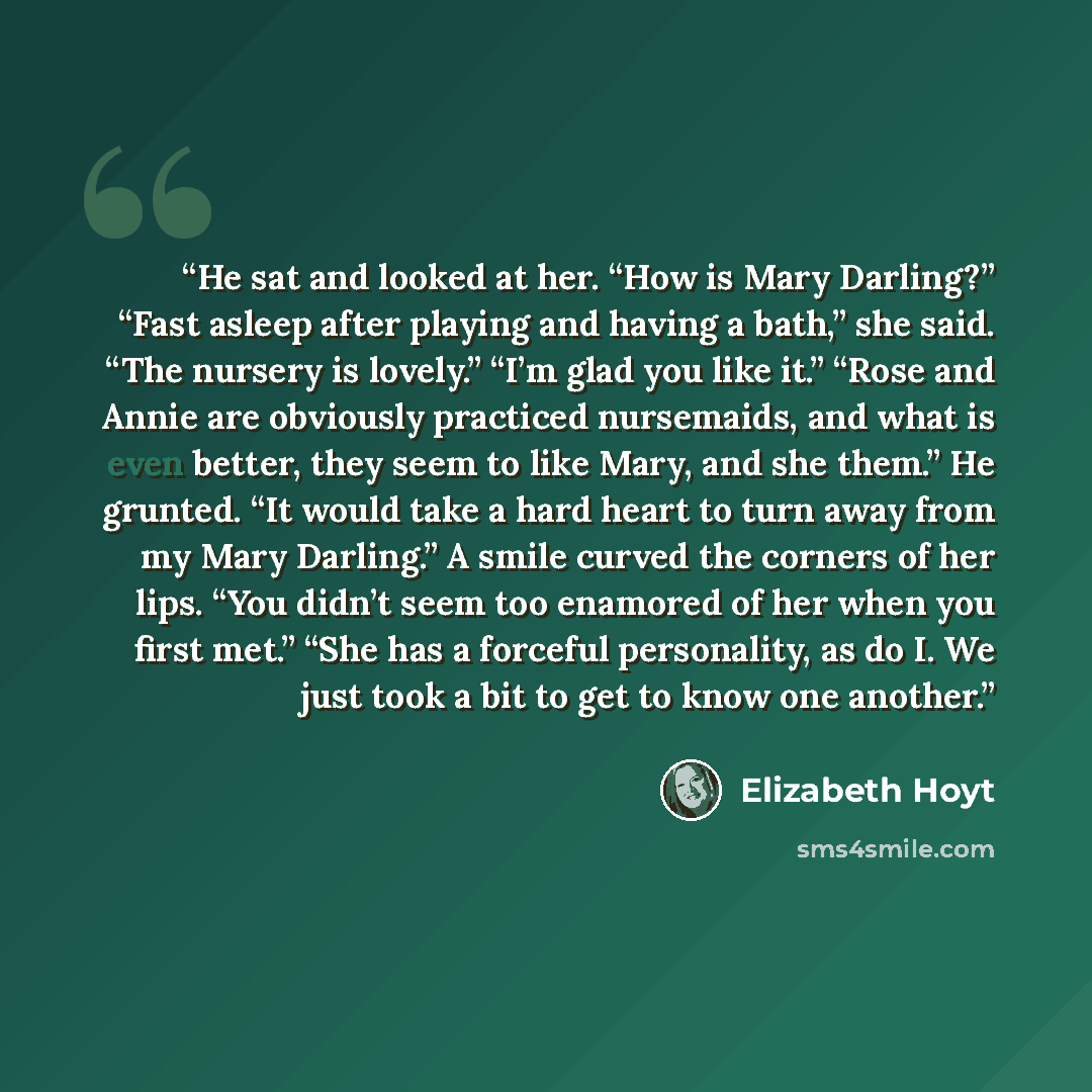 “He sat and looked at her. “How is Mary Darling?” “Fast asleep after playing and having a bath,” she said. “The nursery is lovely.” “I’m glad you like it.” “Rose and Annie are obviously practiced nursemaids, and what is even better, they seem to like Mary, and she them.” He grunted. “It would take…” quote by Elizabeth Hoyt