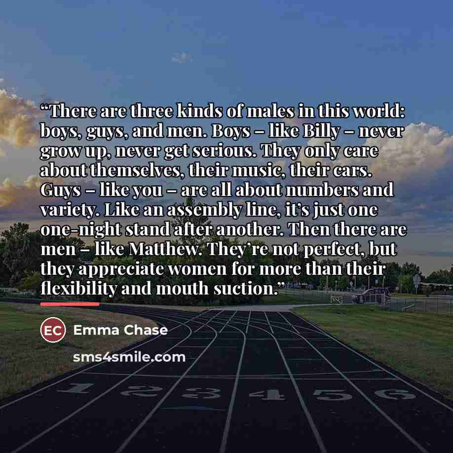 “There are three kinds of males in this world: boys, guys, and men. Boys – like Billy – never grow up, never get serious. They only care about themselves, their music, their cars. Guys – like you – are all about numbers and variety. Like an assembly line, it’s just one one-night stand after…” quote by Emma Chase