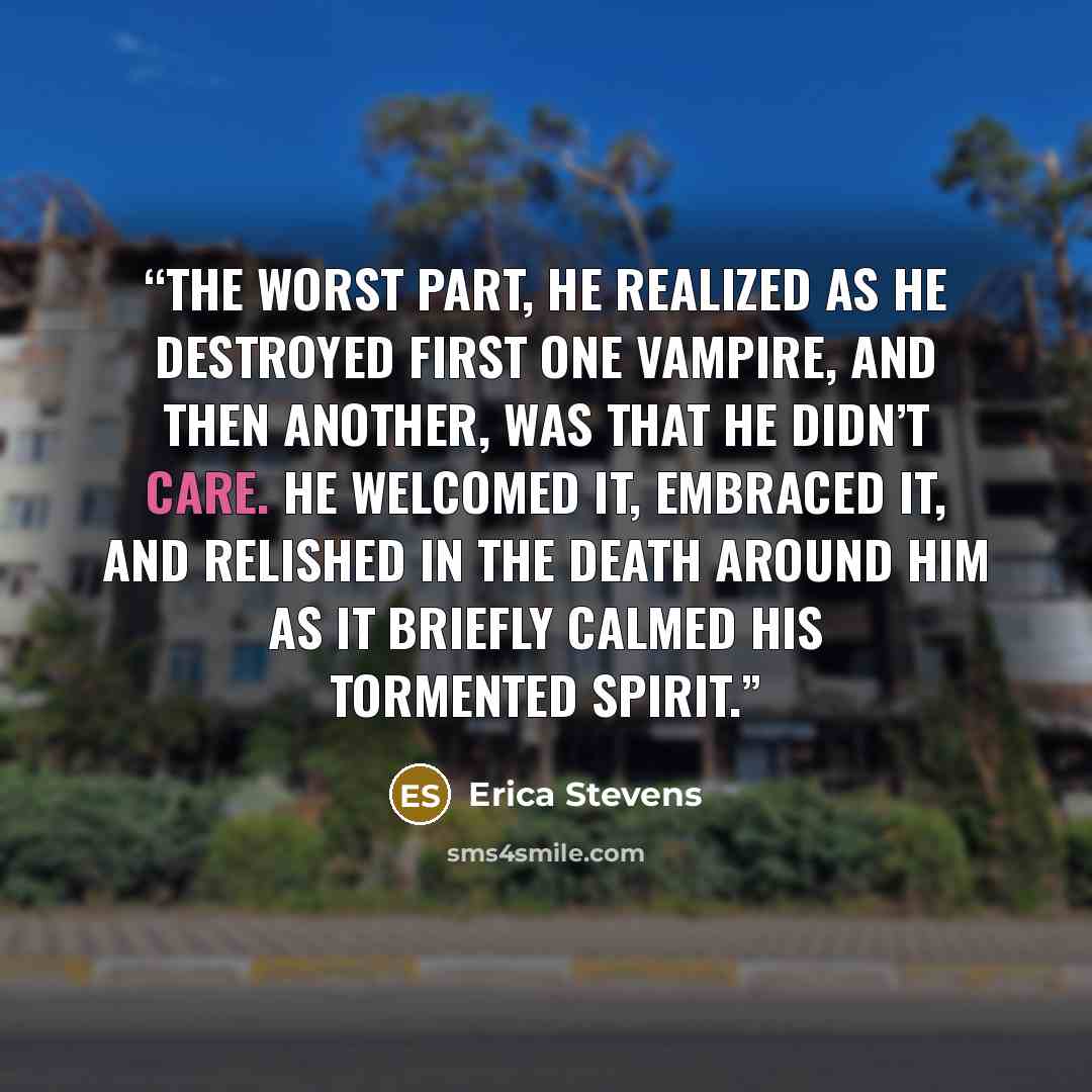 “The worst part, he realized as he destroyed first one vampire, and then another, was that he didn’t care. He welcomed it, embraced it, and relished in the death around him as it briefly calmed his tormented spirit.” quote by Erica Stevens