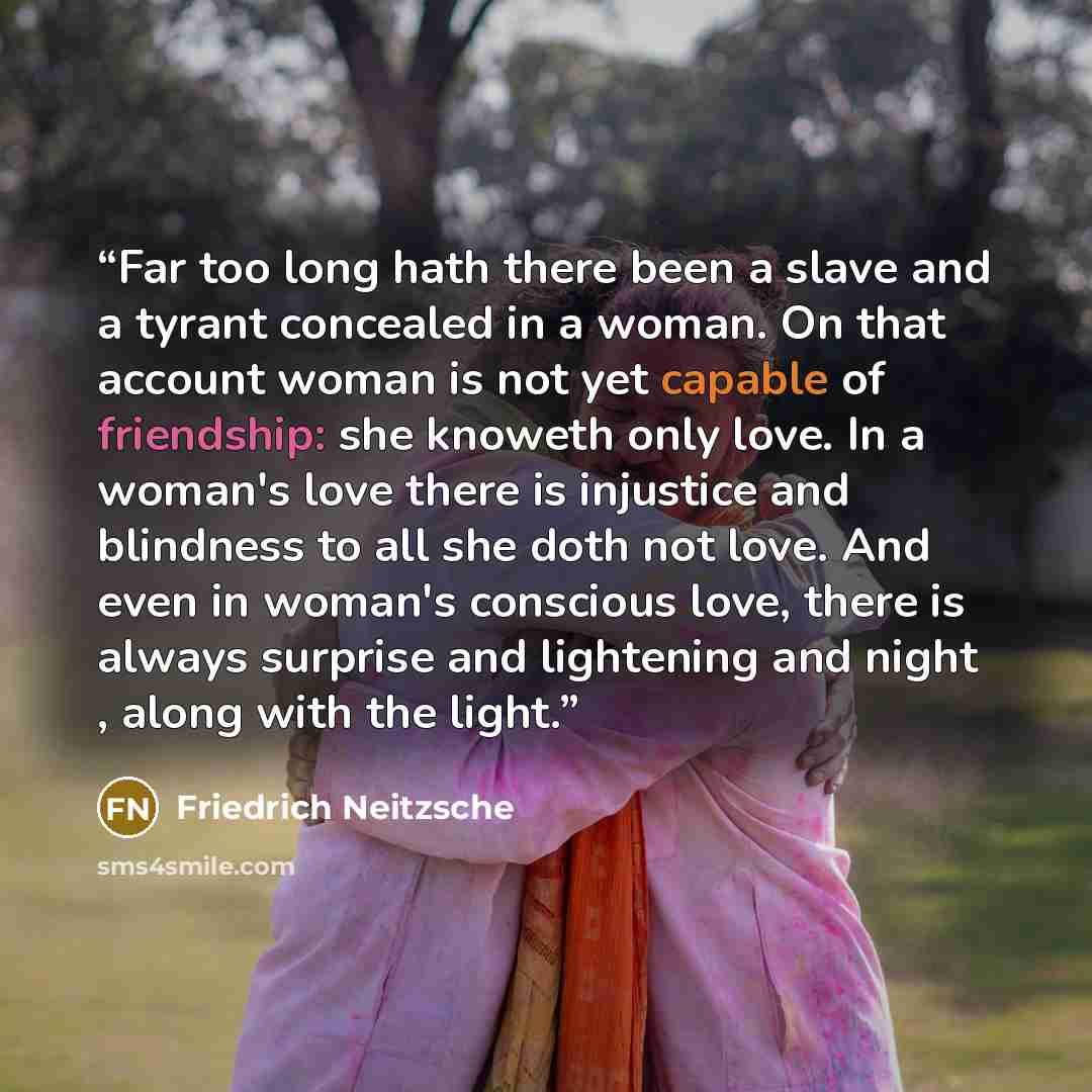 “Far too long hath there been a slave and a tyrant concealed in a woman. On that account woman is not yet capable of friendship: she knoweth only love. In a woman's love there is injustice and blindness to all she doth not love. And even in woman's conscious love, there is always surprise and…” quote by Friedrich Neitzsche