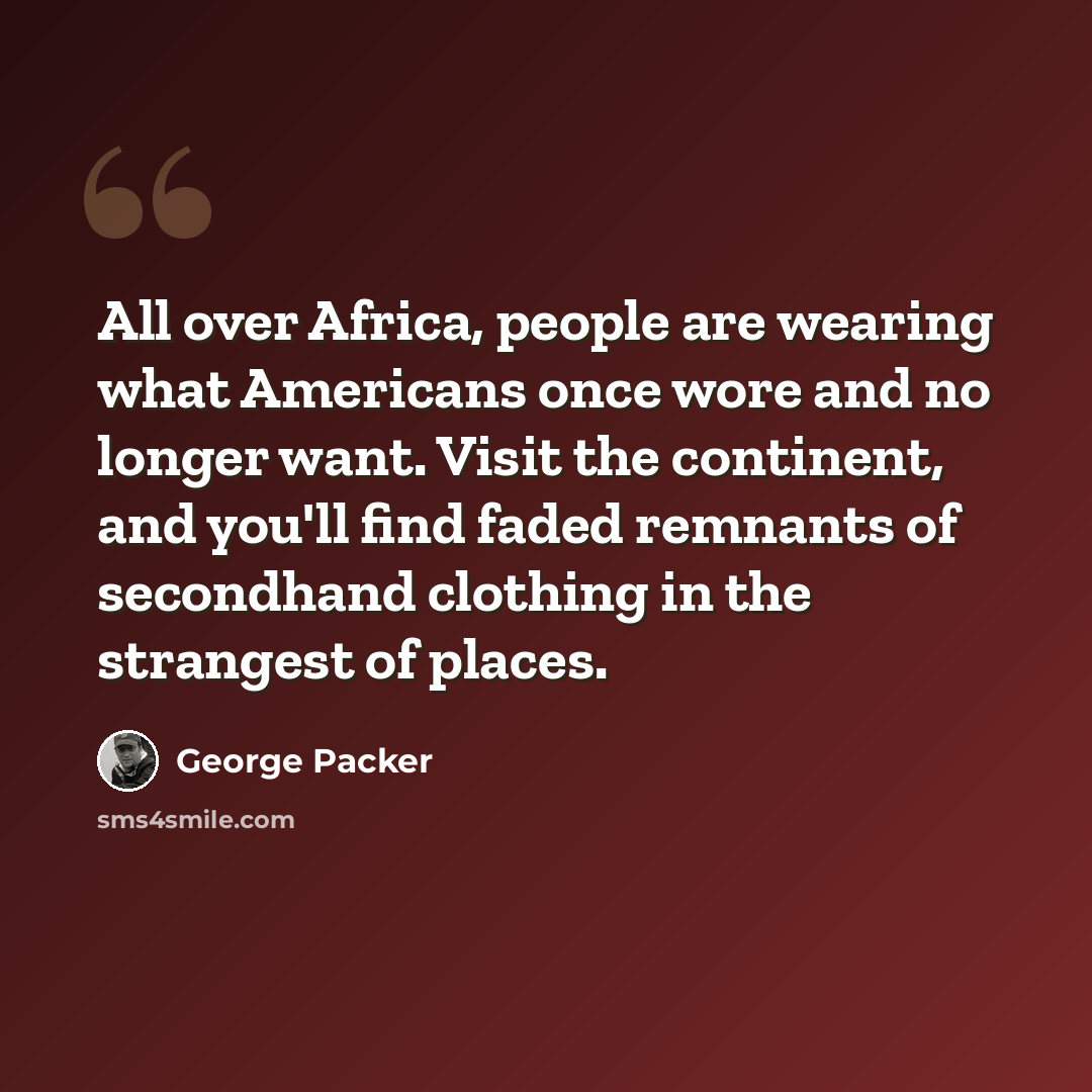 “All over Africa, people are wearing what Americans once wore and no longer want. Visit the continent, and you'll find faded remnants of secondhand clothing in the strangest of places.” quote by George Packer