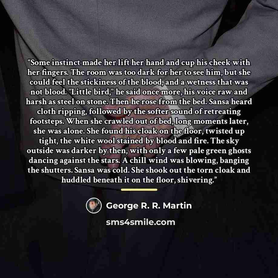 “Some instinct made her lift her hand and cup his cheek with her fingers. The room was too dark for her to see him, but she could feel the stickiness of the blood, and a wetness that was not blood. "Little bird," he said once more, his voice raw and harsh as steel on stone. Then he rose from the…” quote by George R. R. Martin
