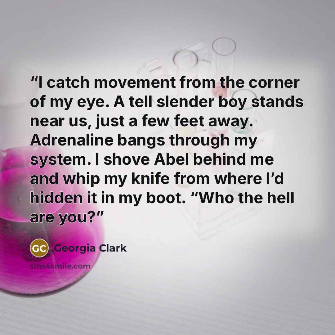 “I catch movement from the corner of my eye. A tell slender boy stands near us, just a few feet away. Adrenaline bangs through my system. I shove Abel behind me and whip my knife from where I’d hidden it in my boot. “Who the hell are you?” quote by Georgia Clark