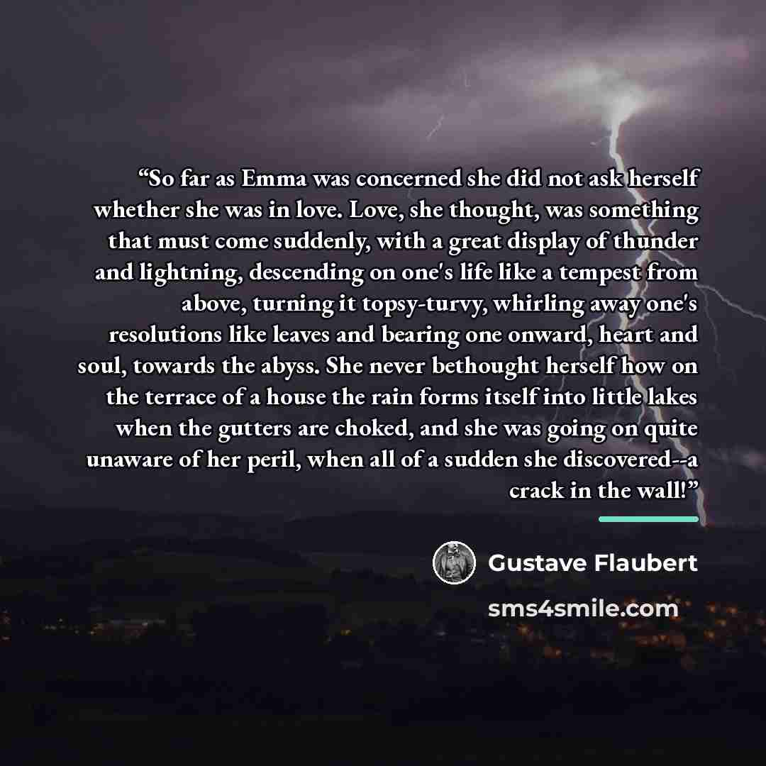 “So far as Emma was concerned she did not ask herself whether she was in love. Love, she thought, was something that must come suddenly, with a great display of thunder and lightning, descending on one's life like a tempest from above, turning it topsy-turvy, whirling away one's resolutions like…” quote by Gustave Flaubert