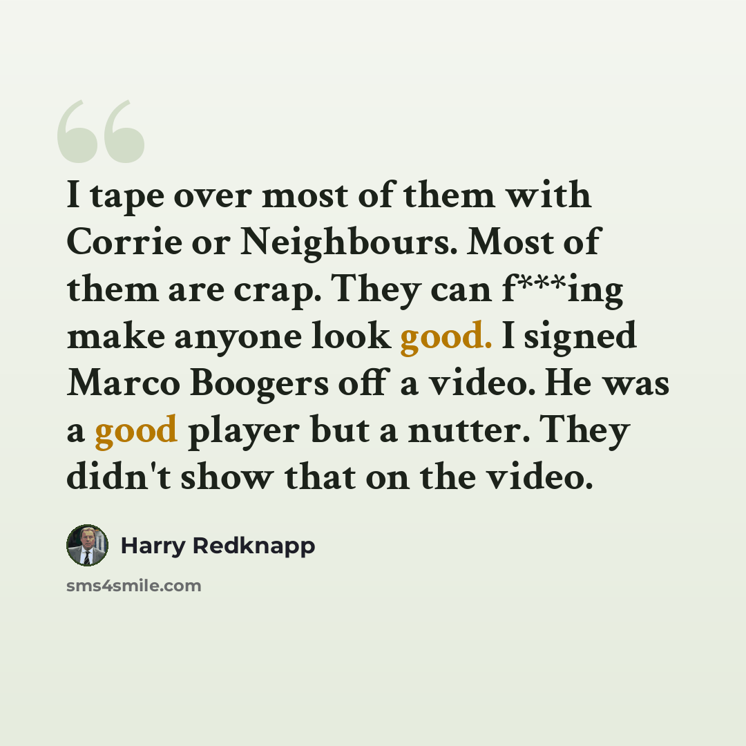 “I tape over most of them with Corrie or Neighbours. Most of them are crap. They can f***ing make anyone look good. I signed Marco Boogers off a video. He was a good player but a nutter. They didn't show that on the video.” quote by Harry Redknapp