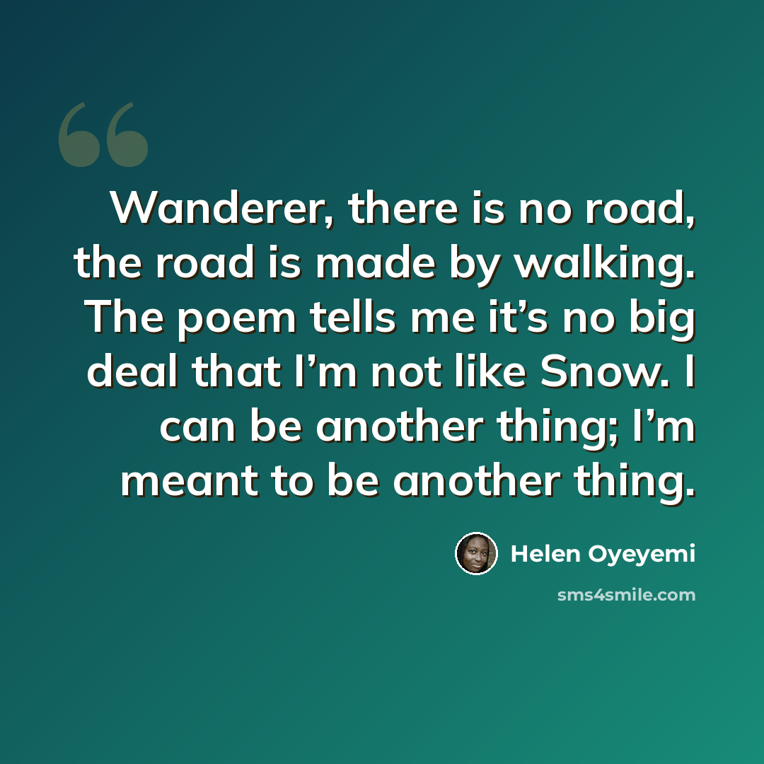 “Wanderer, there is no road, the road is made by walking. The poem tells me it’s no big deal that I’m not like Snow. I can be another thing; I’m meant to be another thing.” quote by Helen Oyeyemi