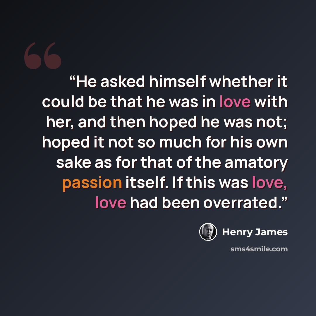 “He asked himself whether it could be that he was in love with her, and then hoped he was not; hoped it not so much for his own sake as for that of the amatory passion itself. If this was love, love had been overrated.” quote by Henry James