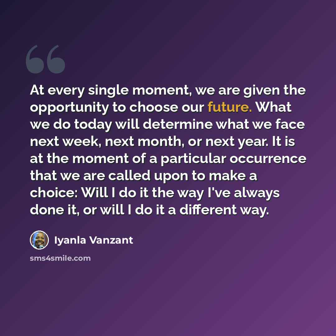 “At every single moment, we are given the opportunity to choose our future. What we do today will determine what we face next week, next month, or next year. It is at the moment of a particular occurrence that we are called upon to make a choice: Will I do it the way I've always done it, or will I…” quote by Iyanla Vanzant