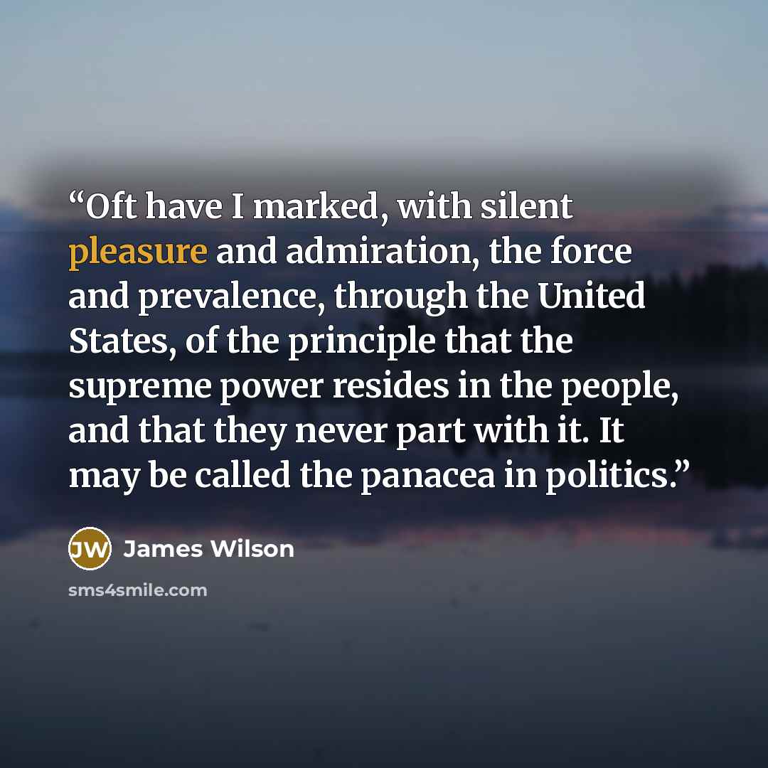 “Oft have I marked, with silent pleasure and admiration, the force and prevalence, through the United States, of the principle that the supreme power resides in the people, and that they never part with it. It may be called the panacea in politics.” quote by James Wilson