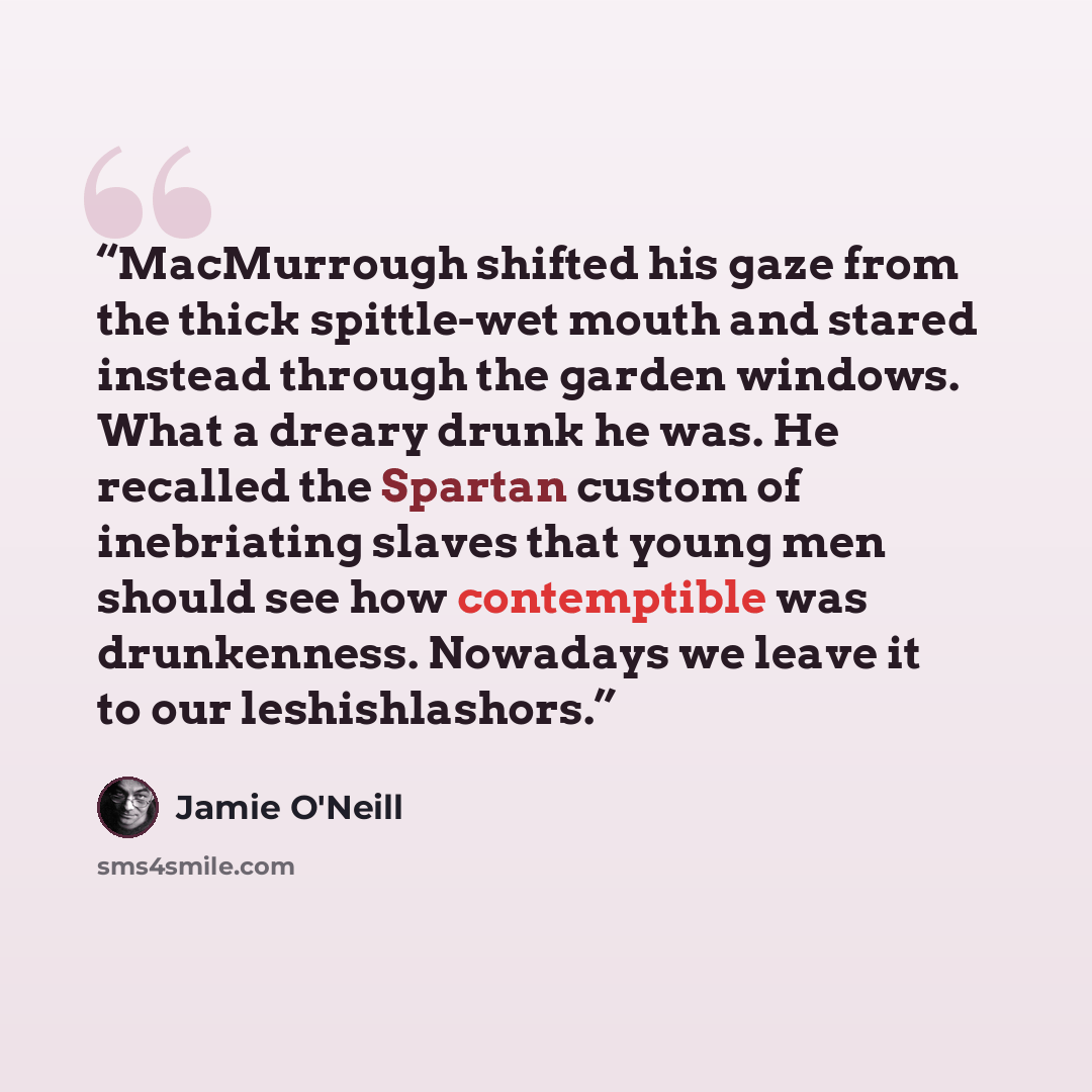 “MacMurrough shifted his gaze from the thick spittle-wet mouth and stared instead through the garden windows. What a dreary drunk he was. He recalled the Spartan custom of inebriating slaves that young men should see how contemptible was drunkenness. Nowadays we leave it to our leshishlashors.” quote by Jamie O'Neill