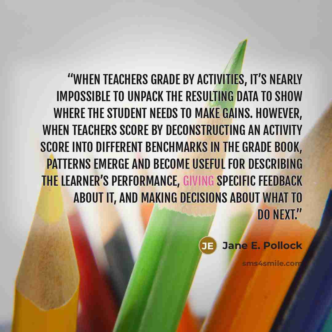 “When teachers grade by activities, it’s nearly impossible to unpack the resulting data to show where the student needs to make gains. However, when teachers score by deconstructing an activity score into different benchmarks in the grade book, patterns emerge and become useful for describing the…” quote by Jane E. Pollock