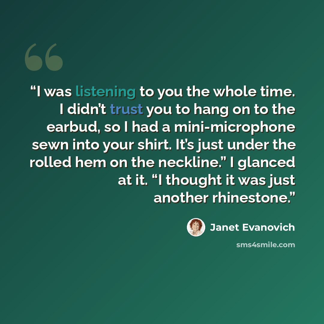 “I was listening to you the whole time. I didn’t trust you to hang on to the earbud, so I had a mini-microphone sewn into your shirt. It’s just under the rolled hem on the neckline.” I glanced at it. “I thought it was just another rhinestone.” quote by Janet Evanovich