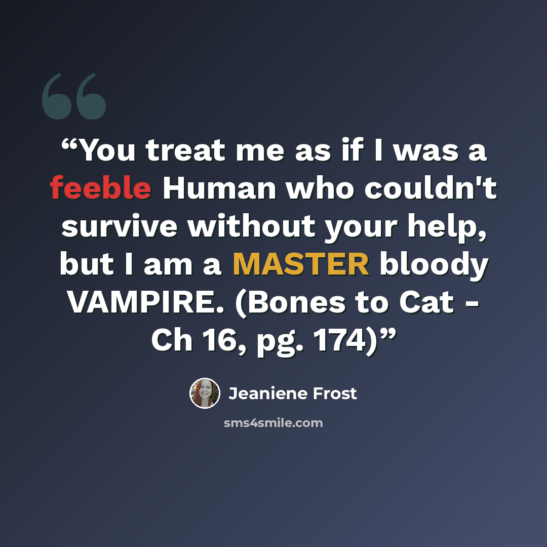 “You treat me as if I was a feeble Human who couldn't survive without your help, but I am a MASTER bloody VAMPIRE. (Bones to Cat - Ch 16, pg. 174)” quote by Jeaniene Frost