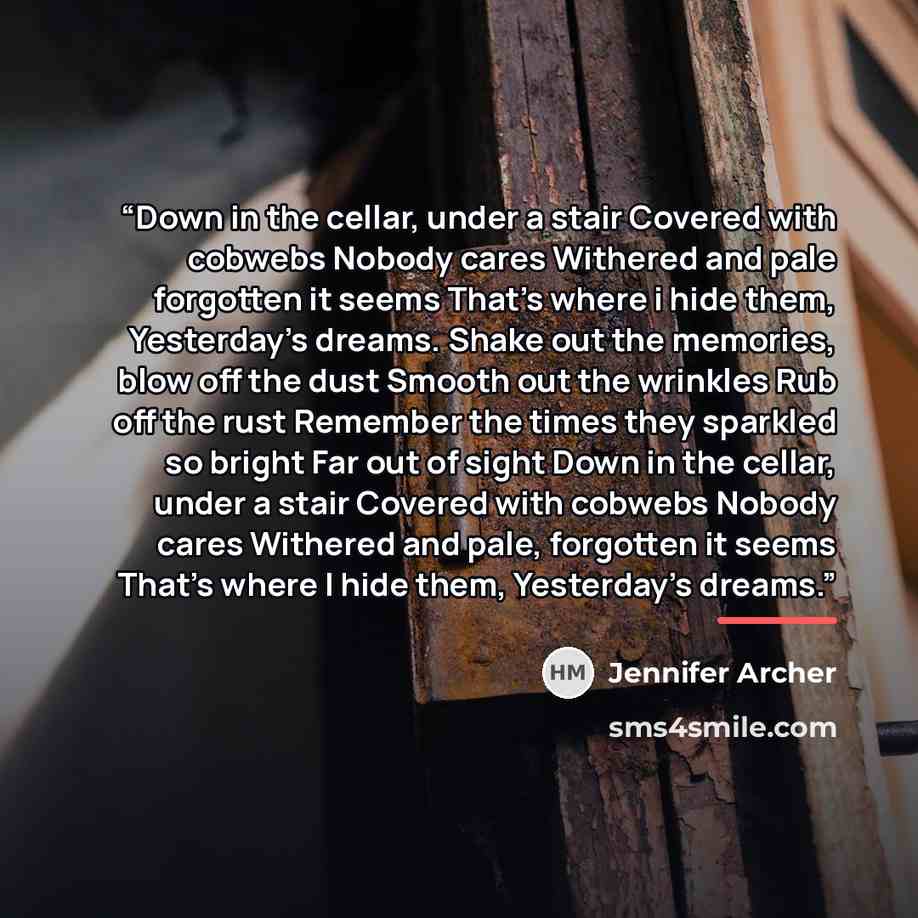 “Down in the cellar, under a stair Covered with cobwebs Nobody cares Withered and pale forgotten it seems That's where i hide them, Yesterday's dreams. Shake out the memories, blow off the dust Smooth out the wrinkles Rub off the rust Remember the times they sparkled so bright Far out of sight Down…” quote by Jennifer Archer
