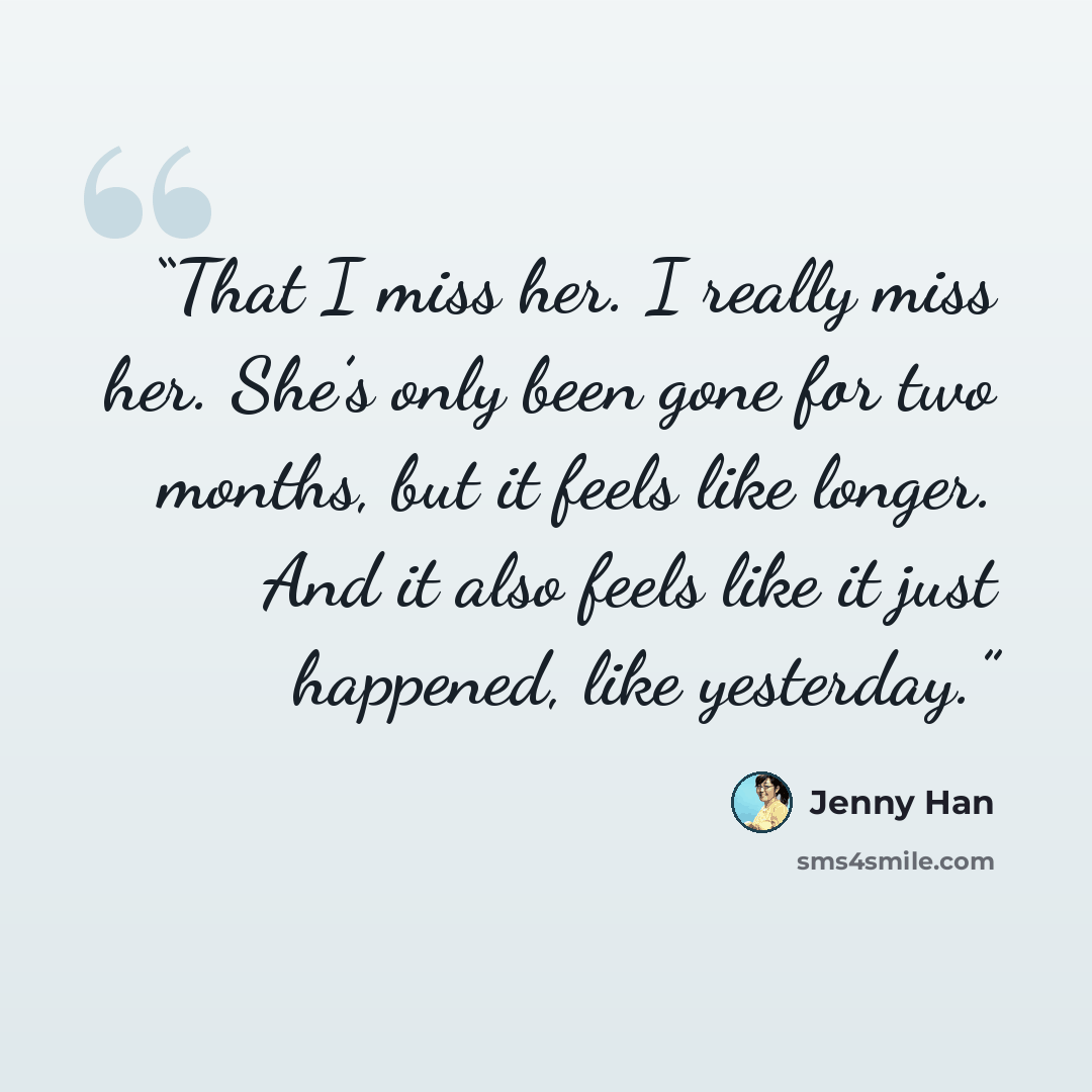 “That I miss her. I really miss her. She’s only been gone for two months, but it feels like longer. And it also feels like it just happened, like yesterday.” quote by Jenny Han