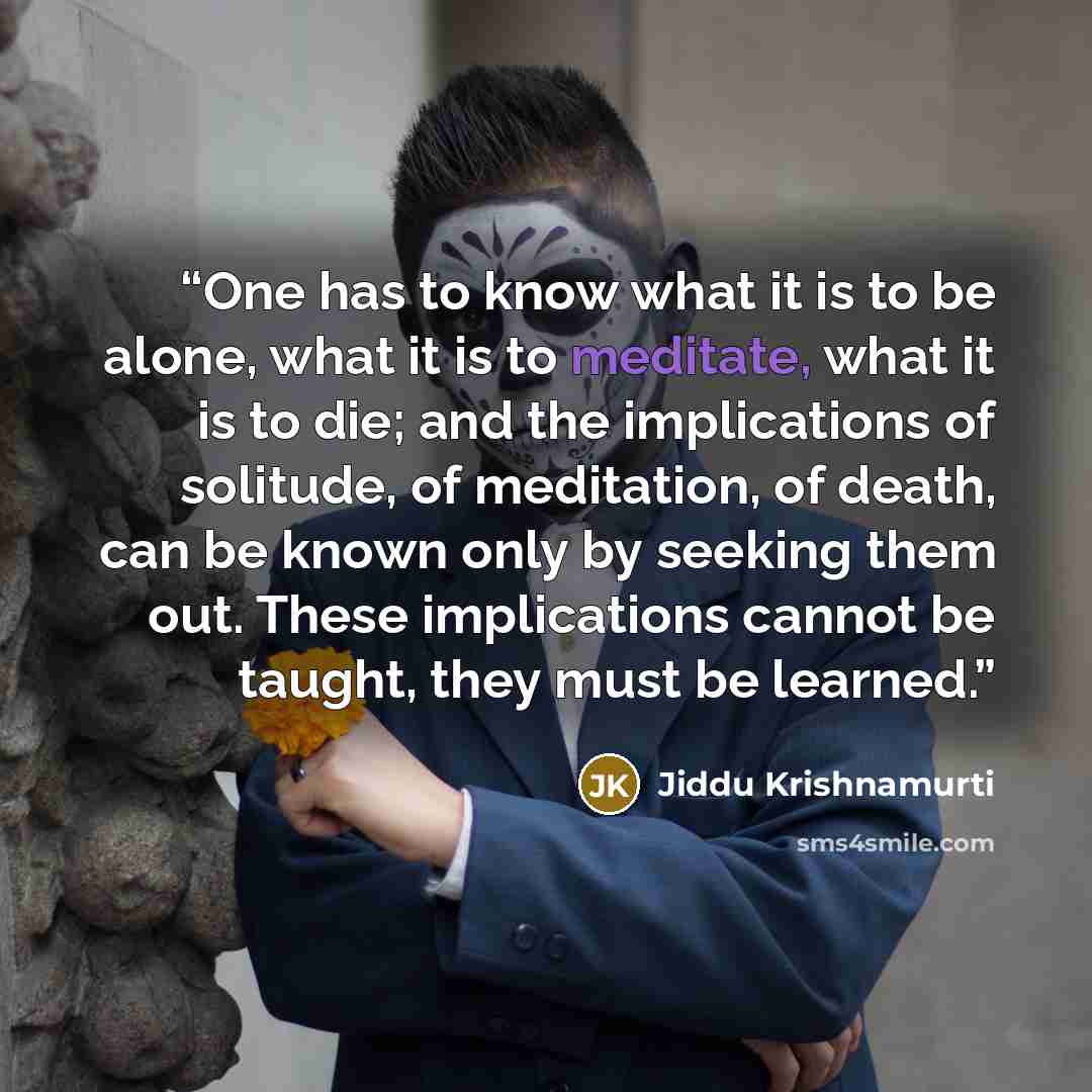 “One has to know what it is to be alone, what it is to meditate, what it is to die; and the implications of solitude, of meditation, of death, can be known only by seeking them out. These implications cannot be taught, they must be learned.” quote by Jiddu Krishnamurti