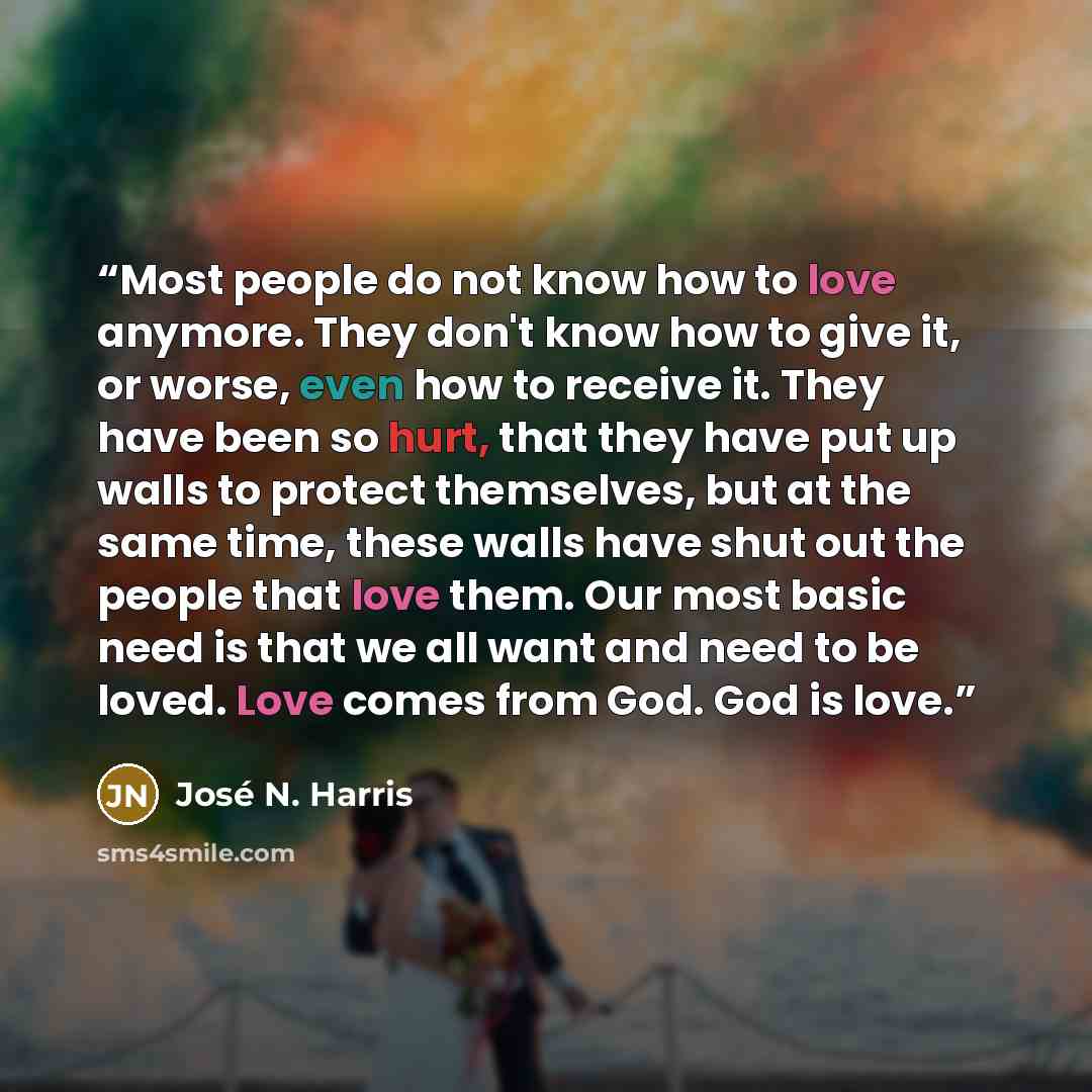 “Most people do not know how to love anymore. They don't know how to give it, or worse, even how to receive it. They have been so hurt, that they have put up walls to protect themselves, but at the same time, these walls have shut out the people that love them. Our most basic need is that we all…” quote by José N. Harris