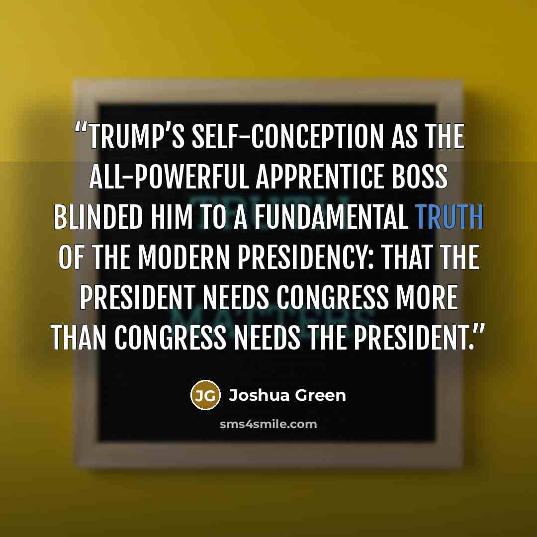 “Trump’s self-conception as the all-powerful Apprentice boss blinded him to a fundamental truth of the modern presidency: that the president needs Congress more than Congress needs the president.” quote by Joshua Green