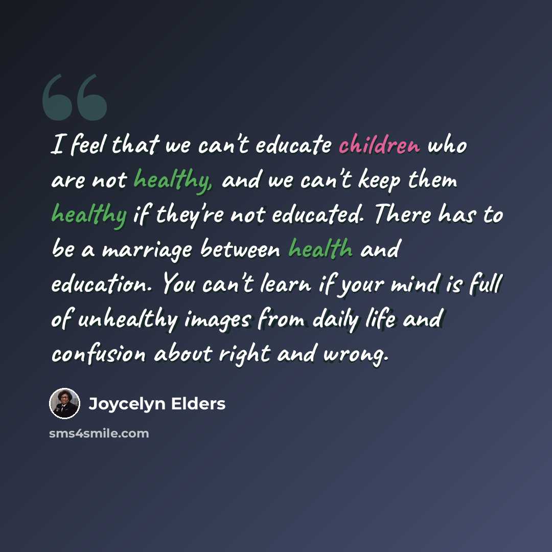 “I feel that we can't educate children who are not healthy, and we can't keep them healthy if they're not educated. There has to be a marriage between health and education. You can't learn if your mind is full of unhealthy images from daily life and confusion about right and wrong.” quote by Joycelyn Elders