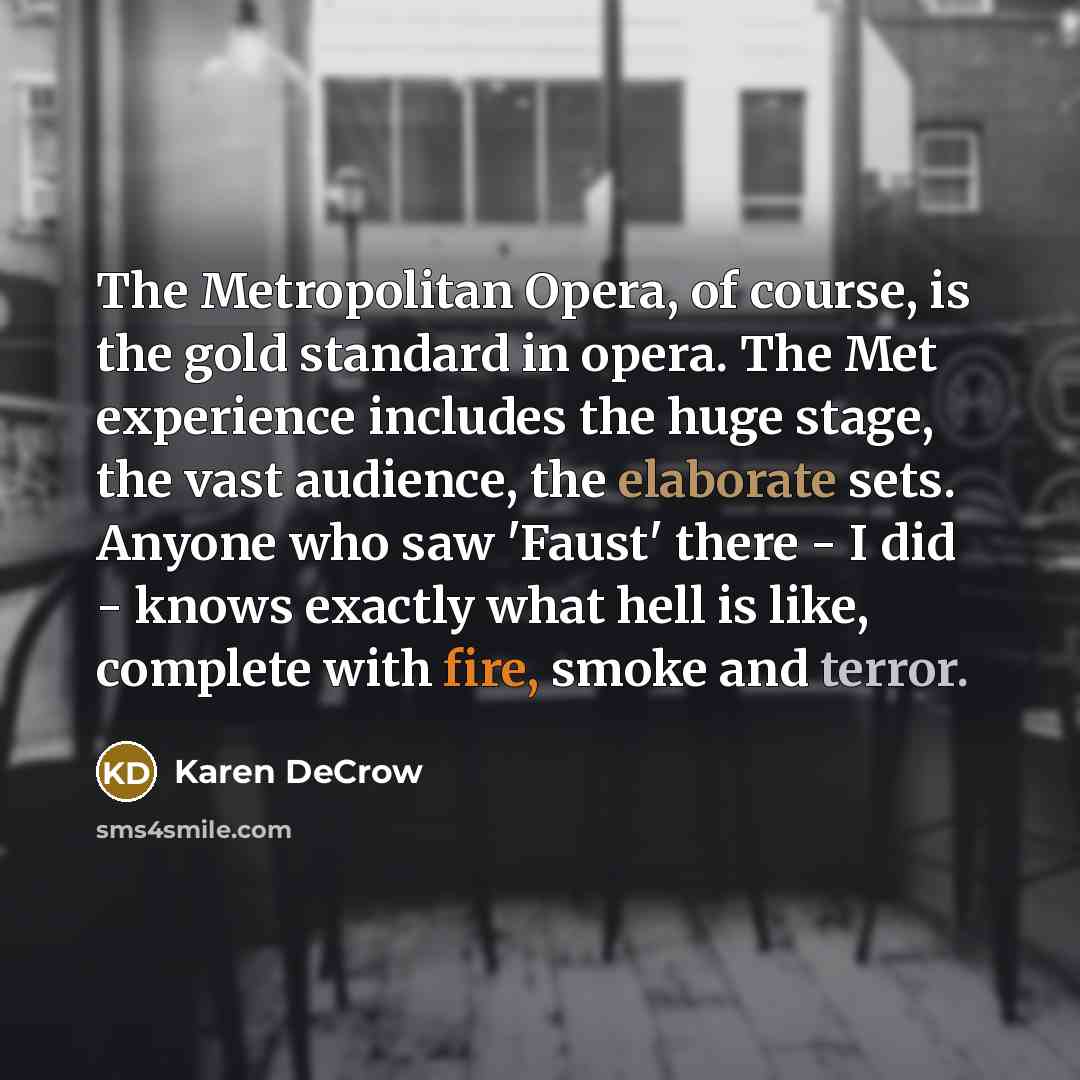 “The Metropolitan Opera, of course, is the gold standard in opera. The Met experience includes the huge stage, the vast audience, the elaborate sets. Anyone who saw 'Faust' there - I did - knows exactly what hell is like, complete with fire, smoke and terror.” quote by Karen DeCrow