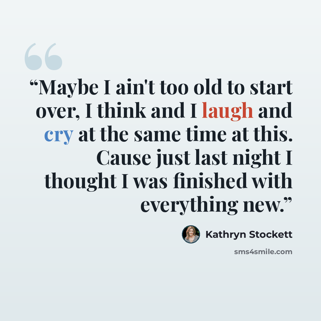 “Maybe I ain't too old to start over, I think and I laugh and cry at the same time at this. Cause just last night I thought I was finished with everything new.” quote by Kathryn Stockett
