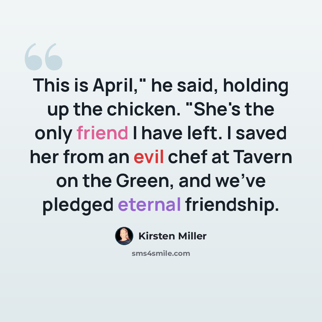 “This is April," he said, holding up the chicken. "She's the only friend I have left. I saved her from an evil chef at Tavern on the Green, and we've pledged eternal friendship.” quote by Kirsten Miller