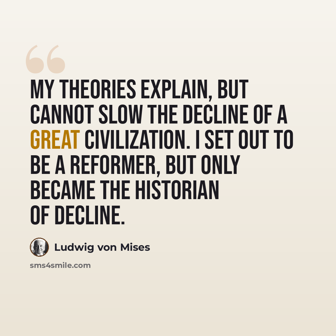 “My theories explain, but cannot slow the decline of a great civilization. I set out to be a reformer, but only became the historian of decline.” quote by Ludwig von Mises