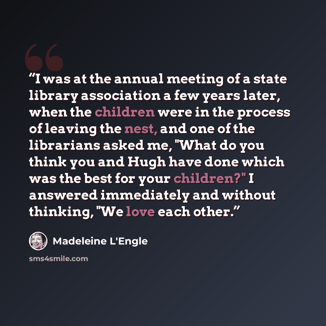 “I was at the annual meeting of a state library association a few years later, when the children were in the process of leaving the nest, and one of the librarians asked me, "What do you think you and Hugh have done which was the best for your children?" I answered immediately and without thinking…” quote by Madeleine L'Engle