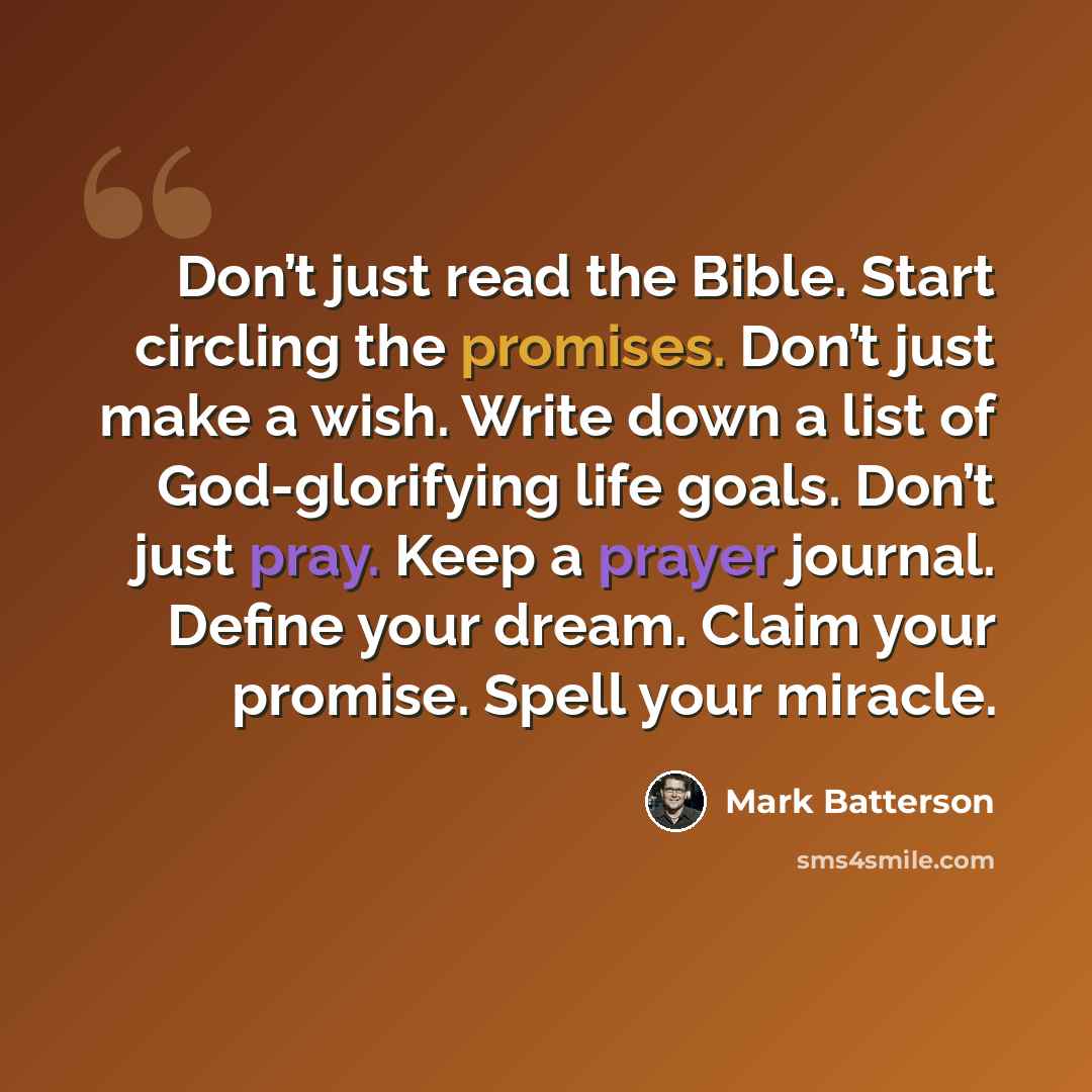 “Don’t just read the Bible. Start circling the promises. Don’t just make a wish. Write down a list of God-glorifying life goals. Don’t just pray. Keep a prayer journal. Define your dream. Claim your promise. Spell your miracle.” quote by Mark Batterson