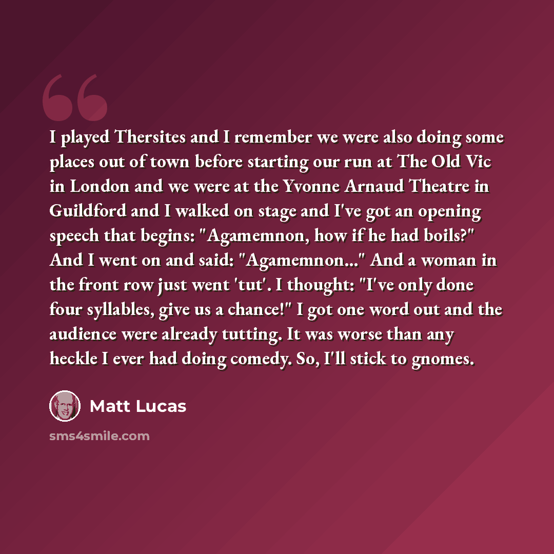 “I played Thersites and I remember we were also doing some places out of town before starting our run at The Old Vic in London and we were at the Yvonne Arnaud Theatre in Guildford and I walked on stage and I've got an opening speech that begins: "Agamemnon, how if he had boils?" And I went on and…” quote by Matt Lucas